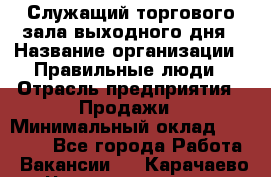 Служащий торгового зала выходного дня › Название организации ­ Правильные люди › Отрасль предприятия ­ Продажи › Минимальный оклад ­ 30 000 - Все города Работа » Вакансии   . Карачаево-Черкесская респ.
